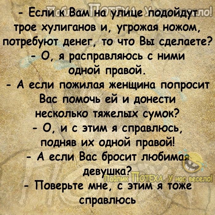 Еслик Вам на улице подойдут трое хулиганов и угрожая ножом потребуют денег то что Вы сделаете 0 я расправляюсь ними Одной правой А если пожилая женщина попросит Вас помочь ей и донести несколько тяжелых сумок О и с этим я справлюсь подняв их одной правой А если Вас бросит любима _ девушко Поверьте мне с этим я т Же справлюсь _