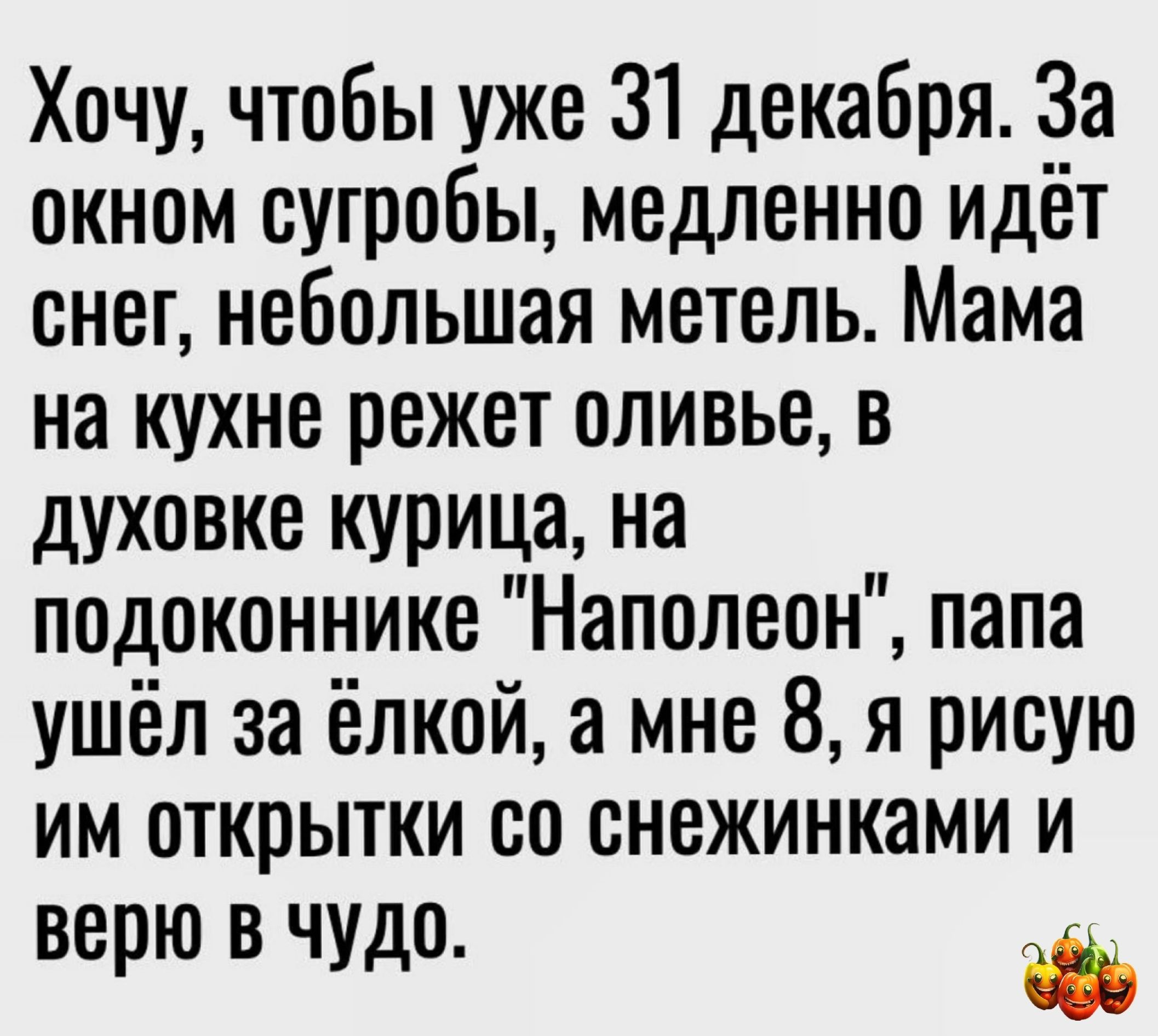 Хочу чтобы уже 31 декабря За окном сугробы медленно идёт снег небольшая метель Мама на кухне режет оливье в духовке курица на подоконнике Наполеон папа ушёл за ёлкой а мне 8 я рисую им открытки со снежинками и верю В ЧУДО