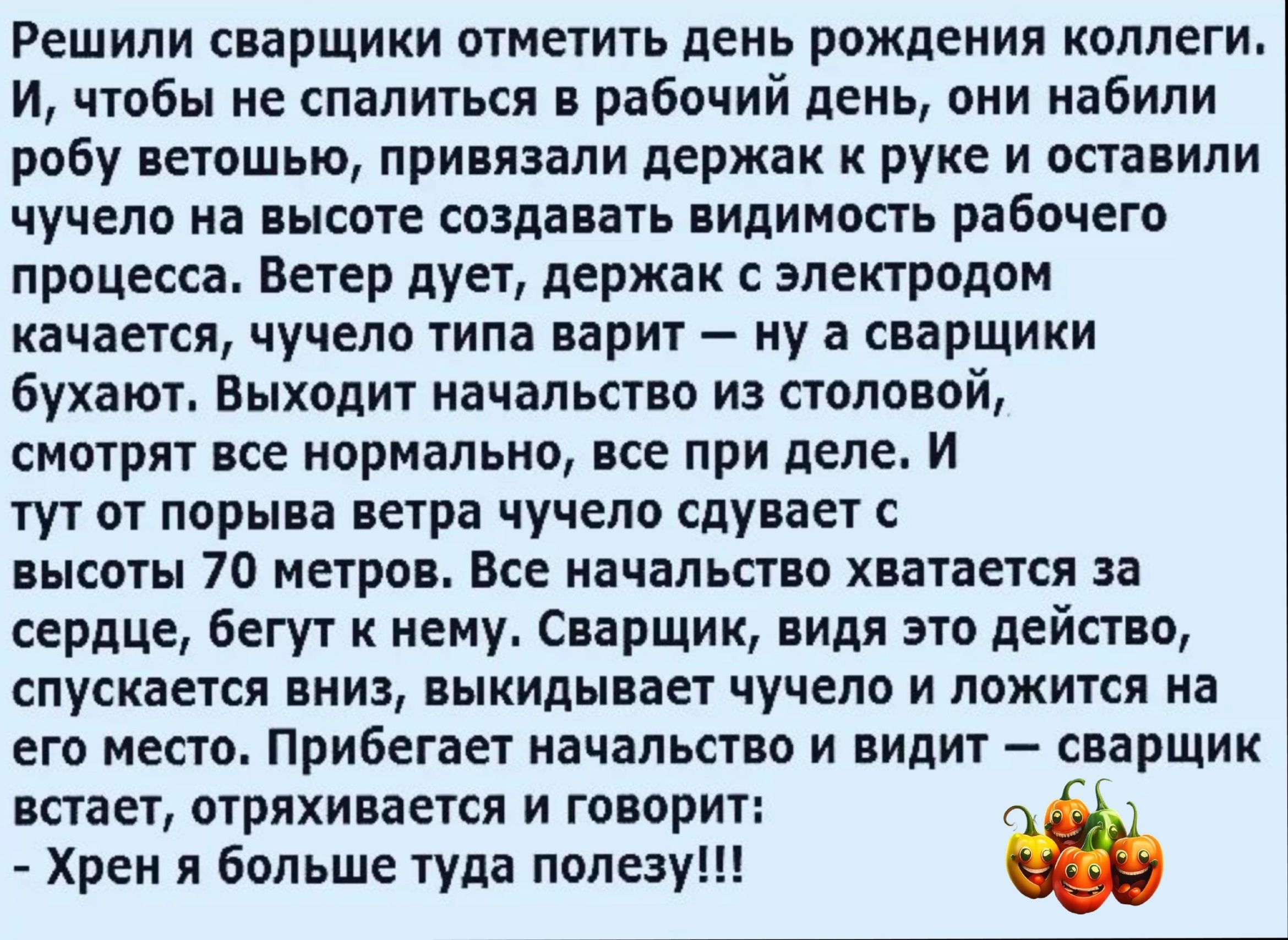 Решили сварщики отметить день рождения коллеги И чтобы не спалиться в рабочий день они набили робу ветошью привязали держак руке и оставили ЧУЧЕПВ на высоте создавать ПИПИМОПЬ РВЁОЧЕГО процесса Ветер дует держав электродом качается чучело типа варит ну а сварщики бухают Выходит начальство из половой смотрят все нормально все при деле И тут от порыва ветра чучело сдувает высоты 70 метров Все началь