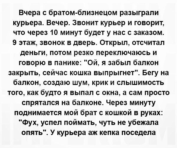 Вчера братом бпизнецом разыграли курьера Вечер звонит курьер и говорит что через 10 минут будет у нас с заказом 9 этаж звонок в дверь Открыл отсчитал деньги потом резко переключаюсь и говорю в панике Ой я забыл балкон закрыть сейчас кошка выпрыгне Бегу на балкон создаю ШУМ КРИК И СПЬіШИМОСТЬ того как будто я выпал окна а вам просто спрятался на балконе Через минуту поднимается мой брат с кошкой в 