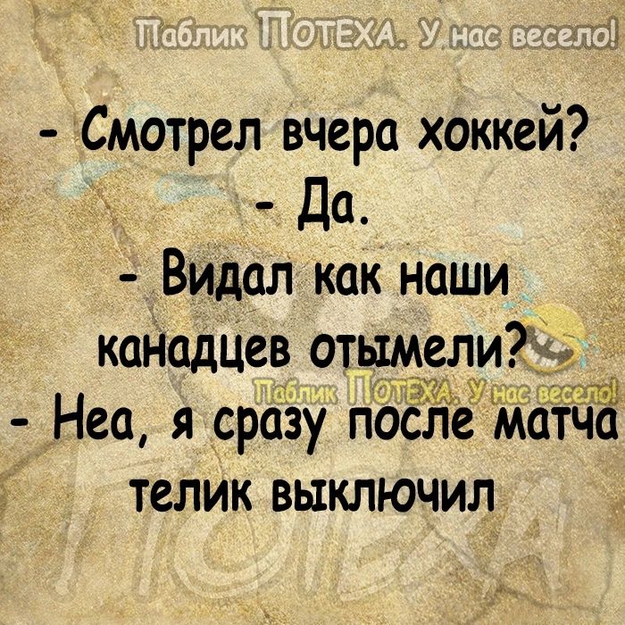 Смотрел вчера хоккей _ да Видал как наши каНадЦев отымели Тёібз ШЁ Неа я сразу после матча телик выключил