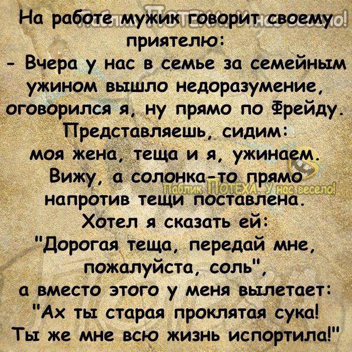 На работе муЖик говорит своем приятелю Вчера у нас в семье за семейным ужином вышло недоразумение оговорился я ну прямо по Фрейду Представляешь сидим моя жена теща и я ужинаем Вижу а солонк прямо Хотел я сказать ей Дорогая теща передай мне пожалуйста соль а вместо этого у меня вылетает Ах ты старая проклятая сука Ты же мне всю жизнь испортила