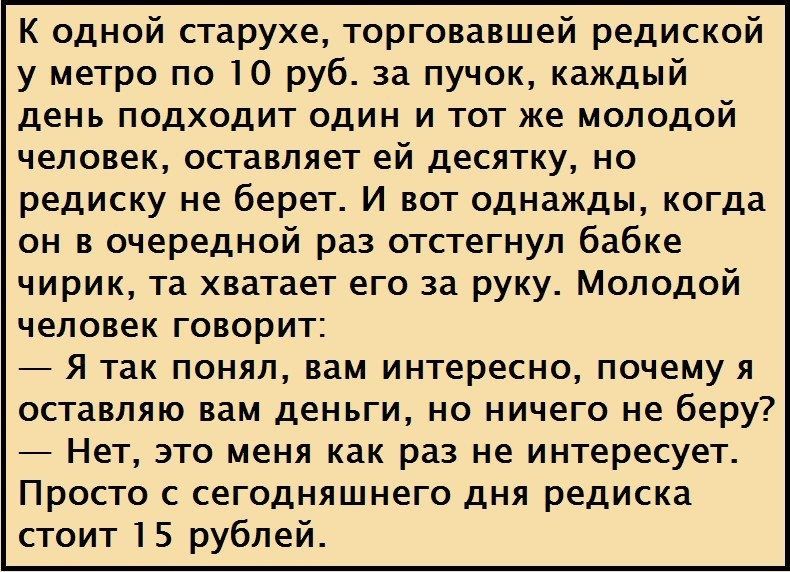 К одной старухе торговавшей редиской у метро по 10 руб за пучок каждый день подходит один и тот же молодой человек оставляет ей десятку но редиску не берет И вот однажды когда он в очередной раз отстегнуп бабке чирик та хватает его за руку Молодой человек говорит 7 я так понял вам интересно почему я оставляю вам деньги но ничего не беру Нет это меня как раз не интересует Престо сегодняшнего дня ре