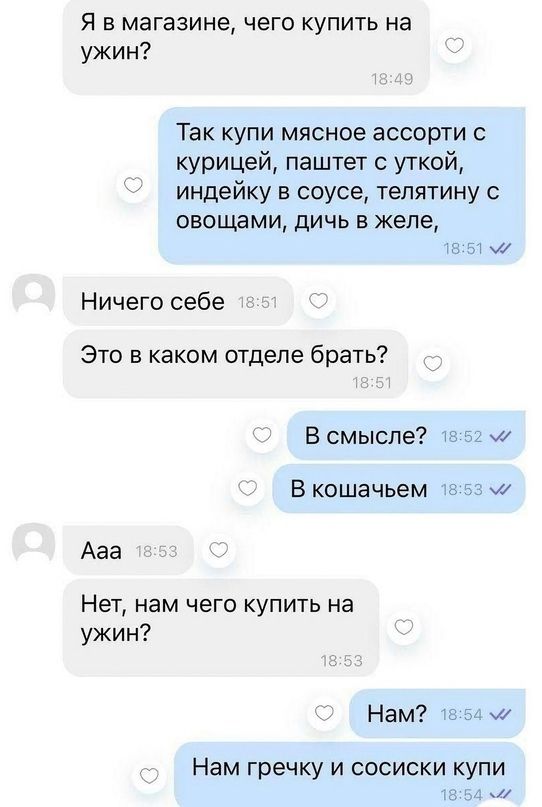 Я в магазине чего купить на ужин Так купи мясное ассорти с курицей паштет уткой индейку в соусе тепятину овощами дичь в желе а и Ничего себе Это в каком отделе брать В смысле 1 ы В кошачьем тг 5 Ааа Нет нам чего купить на ужин Нам ьы ш Нам гречку И СОСИСКИ КУПИ _