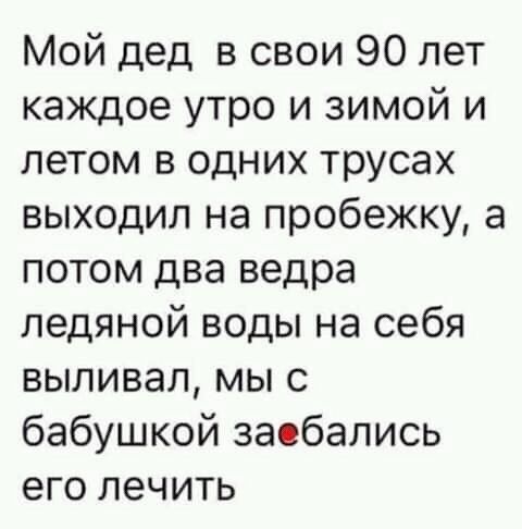 Мой дед в свои 90 лет каждое утро и зимой и летом в одних трусах выходил на пробежку а потом два ведра ледяной воды на себя выливал мы с бабушкой заобались его лечить