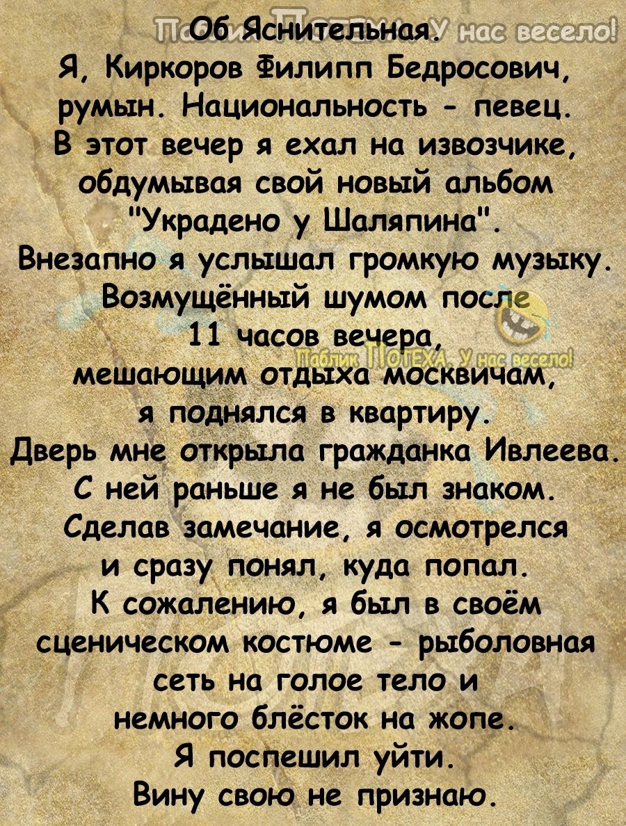 06 Ясннтельная Я Киркоров Филипп Бедросович румын Нацмональность певец В этот вечер я ехал на извозчике обдумывал свой новый альбом Украдено у Шаляпина Внезапно я услышал громкую музыку Возмущённый шумом после 11 часа вечера мешающим отдь1ха москвича я поднялся в квартиру _дверь мне открыла гражданка Ивлеева С ней раньше я не был знаком Сделав замечание осмотрелся и сразу понял куда попал К сожале