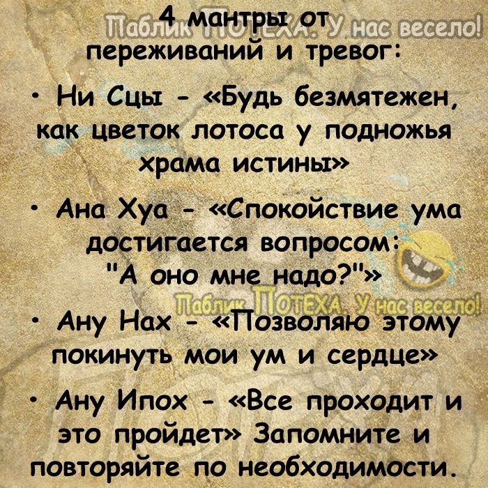 4 мантры дот _д переживаний и тревог Ни Сць Будь безмятежен как цветок лотоса у пошожья храма ИСТИНЫ Ана Хуа _ Спокойствие ума допигается вопросомай А оно мне надо 7 Ану Нах Позво то покинуть мои ум и сердцг 37 Мэна Ану Ипох Все проходит и это пройдет Запомните и повторяйте по необходимости