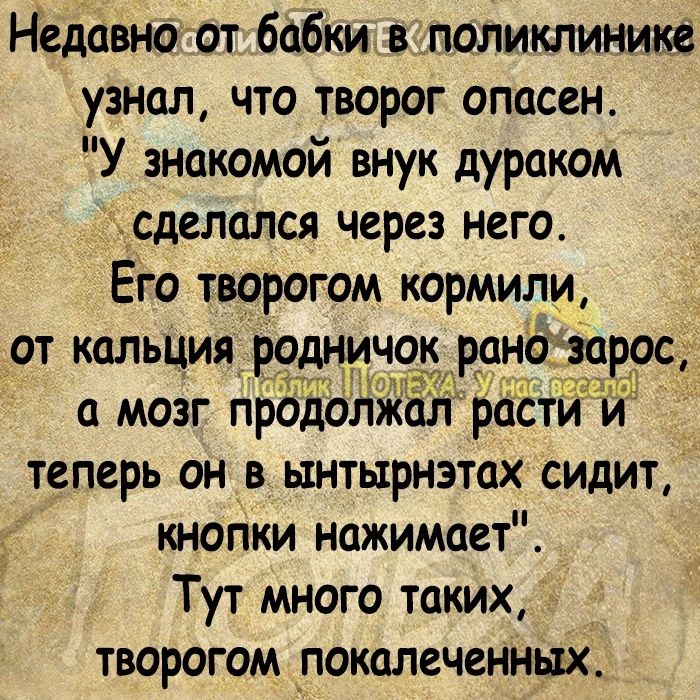 Недавно от бабки в поликлинике узнал что творог опасен У знакомой внук дураком х_сделался через него Его творогом кормили от кальция родничок ран 999 а мозг продолжал расти й теперь он в ынтырнэтах сидит кнопки нажимает Тут много таких ТВОРОГОМ _ПОКОЛЕЧСННЫХ