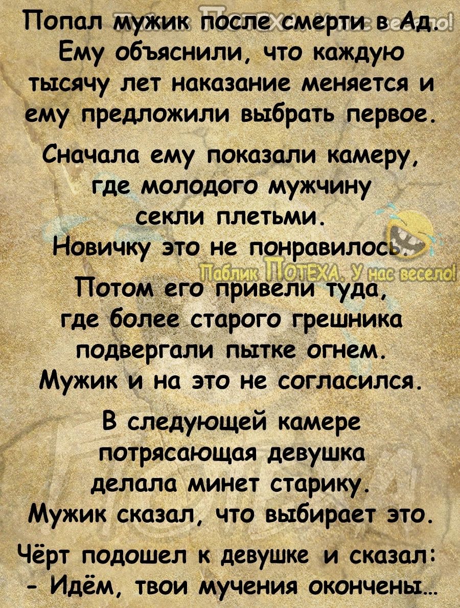 Попал муікик после смерти в Ад Ему объяснили что каждую тысячу лет наказание меняется и ему предложили выбрать первое Сначала ему показали камеру где молодого мужчину секли плетьмие Новичку это не понравилось Потом его рілвёл где более старого грешника подвергали пытке огнем Мужик и на это не согласился В следующей камере ПОТРЯСОЮЩЦЯ девушка делала минет старику Мужик сказал что выбирает это Чёрт 