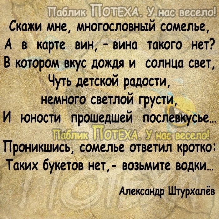 _ Скажи мне многословный сомелье А в карте вин вина такого нет В котором вкус дождя и солнца свет Чуть детской радости немного светлой грусти И юности прошедшей послЁвюусье п ап же Проникшись сомелье ответил кратко Таких букетов нет возьмите водки Александр Штурхалёв