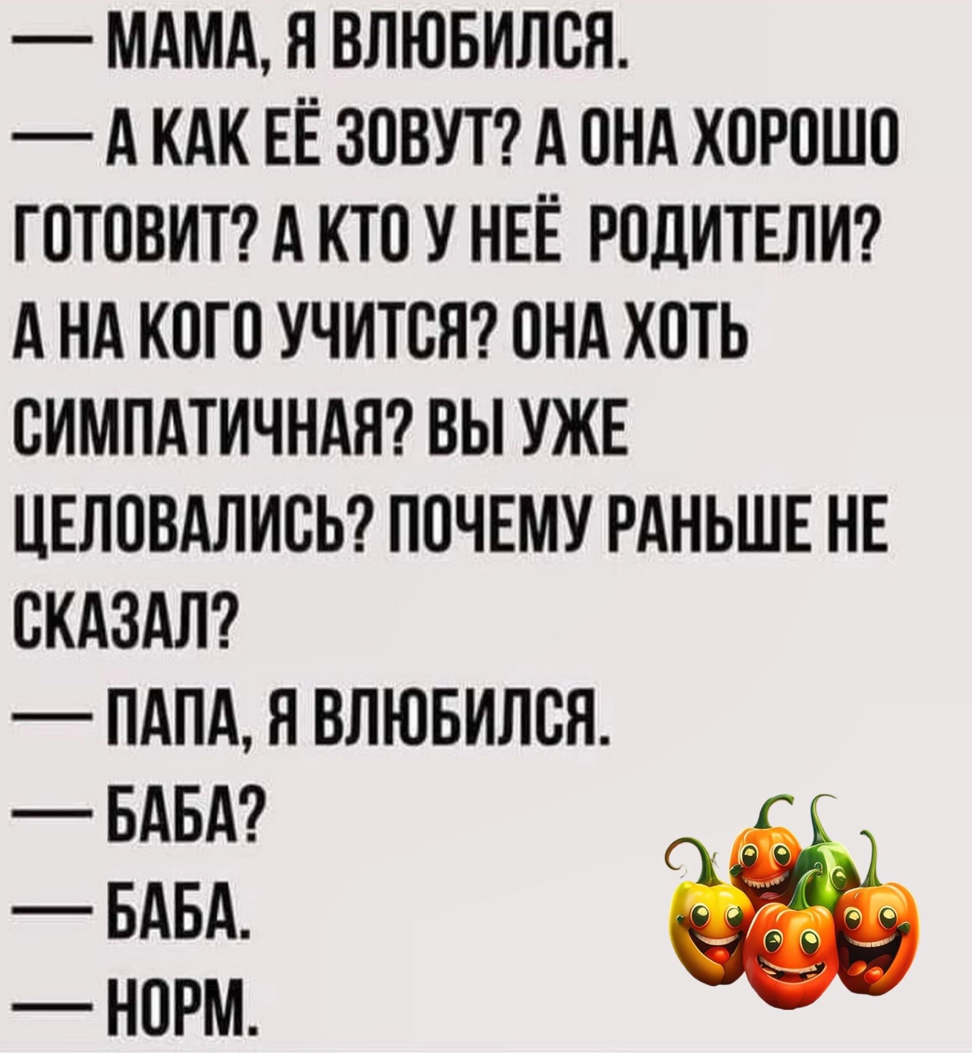 МАМА Н ВЛЮБИЛОЯ А КАК ЕЁ ЗОВУТ А ОНА ХОРОШО ГОТОВИТ А КТО У НЕЁ РОДИТЕЛИ А НА КОГО УЧИТВЯ ОНА ХОТЬ ОИМПАТИЧНАЯ ВЫ УЖЕ ЦЕПОВАЛИОЬ ПОЧЕМУ РАНЬШЕ НЕ СКАЗАЛ ПАПА Я ВЛЮБИЛОН БАБА БАБА НОРМ