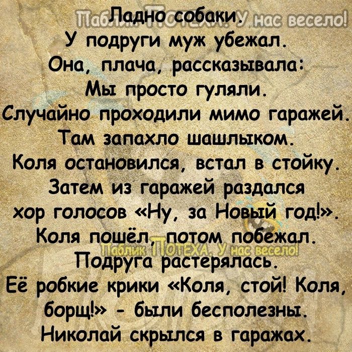 Ладно собаки 33 У подруги муж убежал Она плача рассказывала Мы просто гуляли _Случайно проходили мимо гаражей Там запахло шашлыком Коля остановился встал в стойку Затем иэ гаражей раздался хор голосов Ну за Но йгод Коля пошёлИ по_том_ п ад т Чопа Подр га растерял СЬ гЕё робкие крики Коля стой Коля борщ были бесполезйы Николай скрылся в гаражах