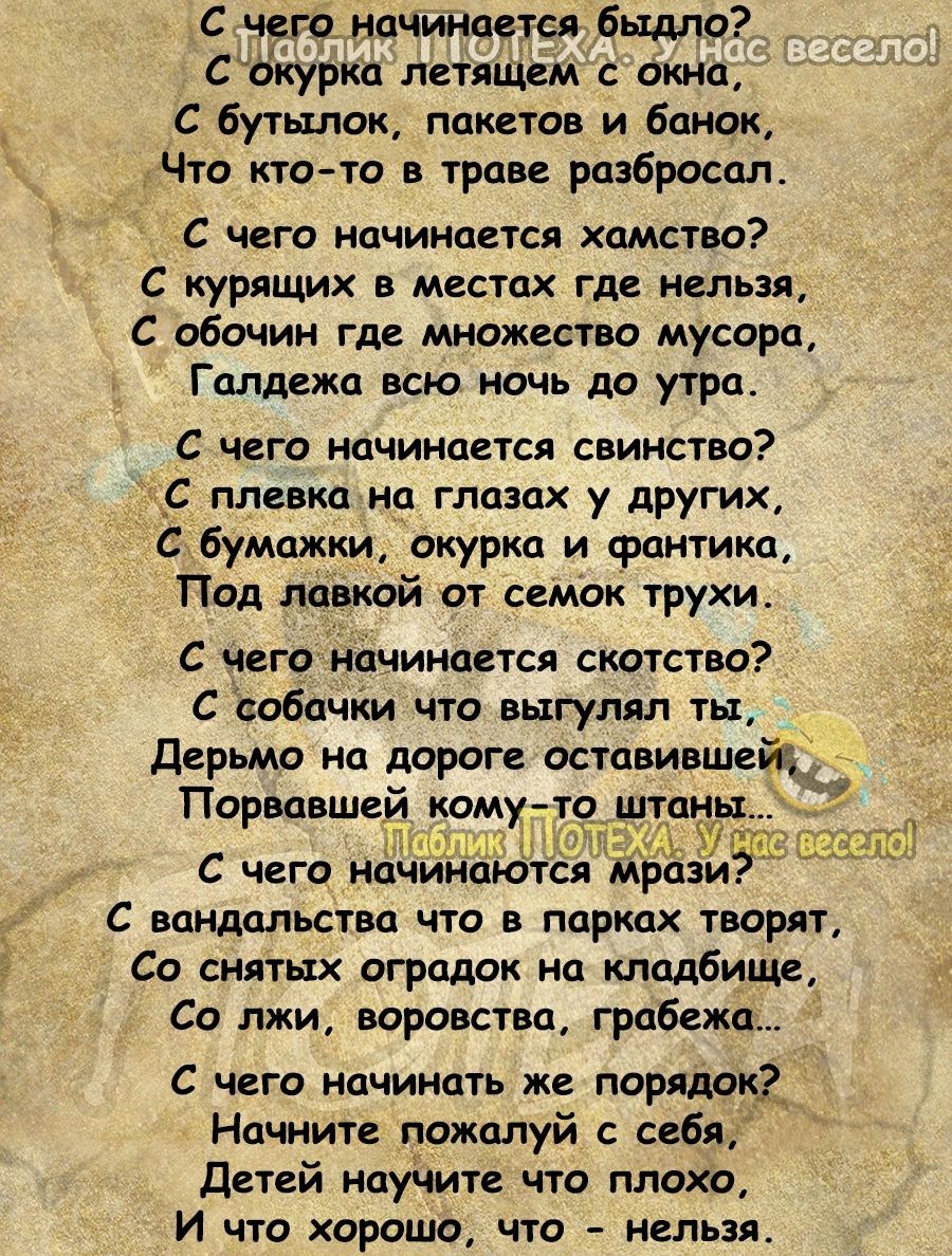 с чего начинается ЕЬФЛО Сокурка петящем с окна С бутылок пакетов и банок Что кто то в траве разбросал с чего начинается хамство С курящих в местах где нельзя С обочин где множество мусора Галдежа всю ночь до утра С чего начинается свинство _С пленка на глазах у других бумажкщ окурки и фантика Под лавкой от семак трухи С Чего начинается скотство С собачки что выгулял ты Дерьмо на дороги оставившейа