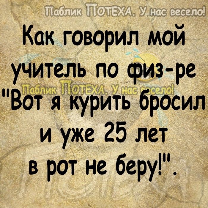 Как говорил мой учитедрьщрофиз ре 75 дурить брасил и уже 25 лет в рот не беру