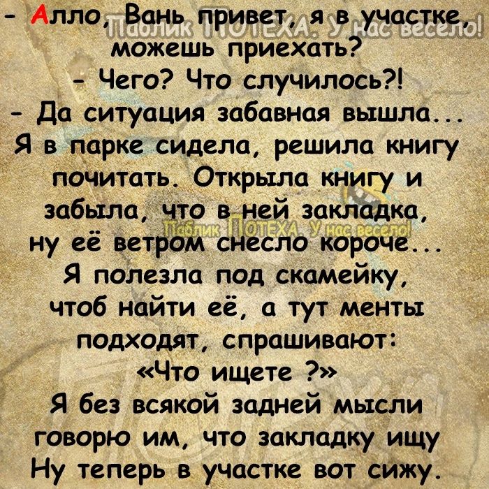 Алло Вань привет я в участке можешь приехать Чего Что случилось Да ситуация забавная вышла Я в парке сидела решила книгу Почитать Открыла книгу и забыла о вшей закладка ну её ветабм сдеспо короЧе Я полезла под скамейку чтоб найти её а тут менты подходят спрашивают Что ищете Я без всякой задней мысли говорю им что закладкуищу Ну теперь в участке вот сйжу