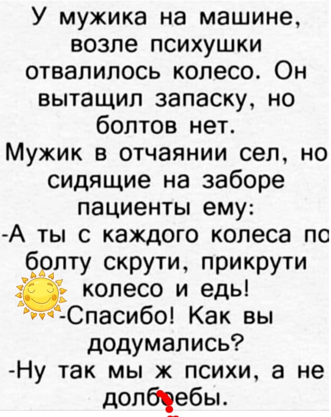 У мужика на машине возле психушки отвалилось колесо Он вытащил запаску но болтов нет Мужик в отчаянии сел но сидящие на заборе пациенты ему А ты с каждого колеса по брлту скрути прикрути колесо и едь тСпасибо Как вы додумались Ну так мы ж психи а не долбіебы