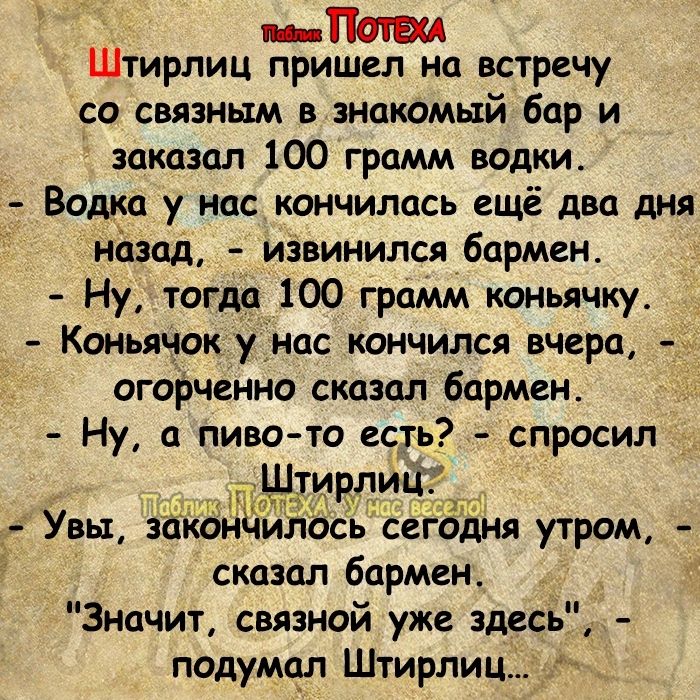 Пат Штирлиц пришел на встречу со связным в знакомый бар и заказал 100 грамм водки Водка у нас кончилась ещё два дня назад извинился бармен Ну тогда 100 грамм коньячку Коньлчок уінас кончился вчера Огорчение сказал бармен Ну а пиво то ест спросил Увы заьсёндилосьсегодня утром сказал бармен Значит связной уже здесь подумал Штирлиц