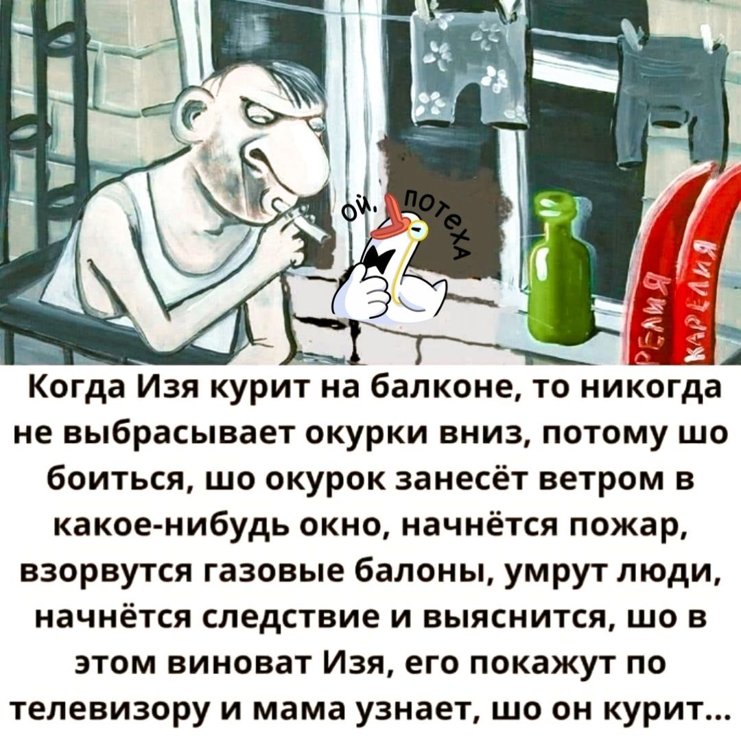 Когда Изя курит на балконе то никогда не выбрасывает окурки вниз потому шо боиться шо окурок занесёт ветром в какое нибудь окно начнётся пожар взорвутся газовые балоны умрут люди начнётся следствие и выяснится шо в этом виноват Изя его покажут по телевизору и мама узнает шо он курит