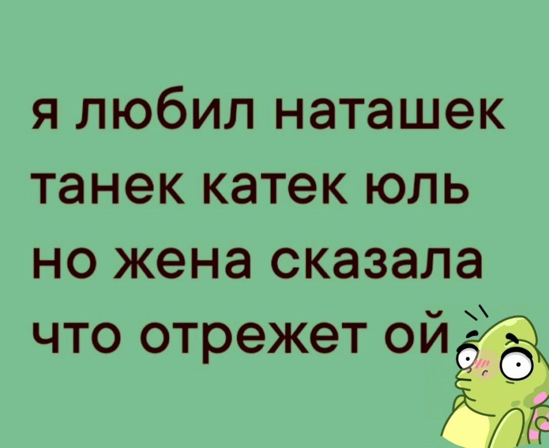 я любил наташек танек катек юль но жена сказала что отрежет ойЁд Лё