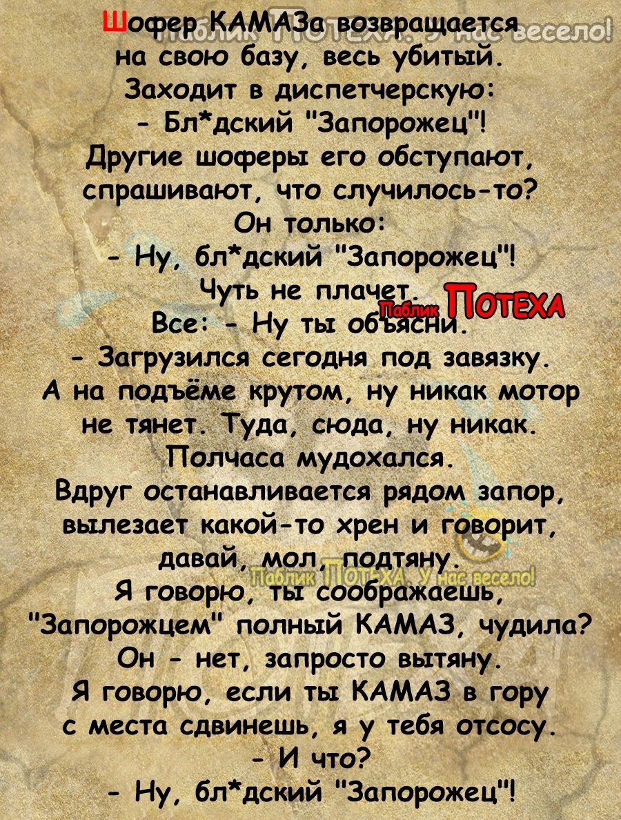 ШофдрКАМАЗа возвращается на Ъвою базу весь убитый Заходит в диспетчерскую Блдский Запорожец Другие шоферы его обступают спрашивают что случилось то7 Он только Ну блдский Запорожнц _ Чуть не пла к_ Все Ну ты обчшлпш Загрузился сегодня под завязку А на подъёме крутом ну никак мотор не тяни Туда сюда ну никак Полчаса мудахался Вдруг останавливается рядом запор вылезает какой то хрен и г варит давай _