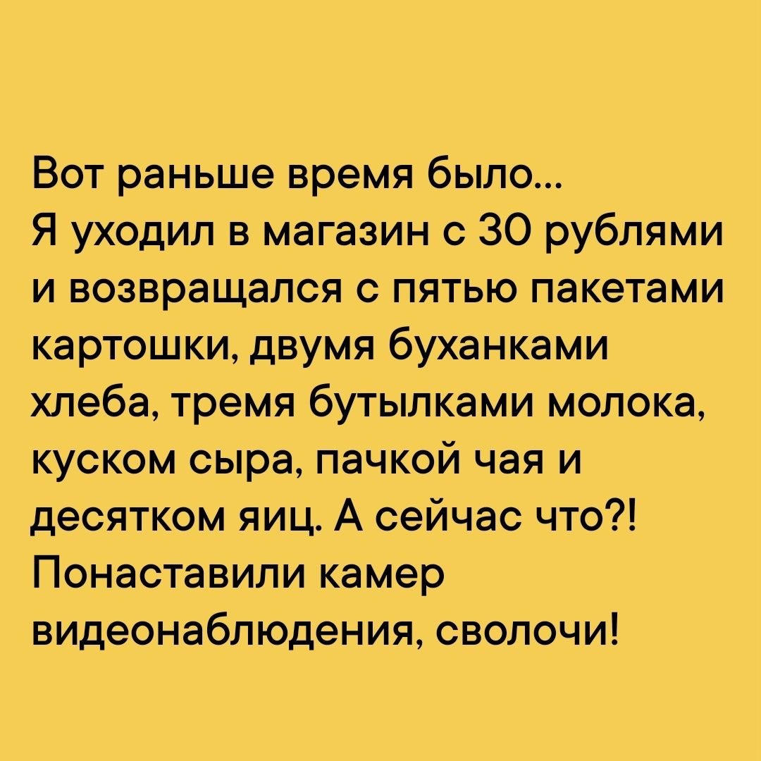 Вот раньше время было Я уходил в магазин с 30 рублями и возвращался с пятью пакетами картошки двумя буханками хлеба тремя бутылками молока куском сыра пачкой чая и десятком яиц А сейчас что Понаставили камер видеонаблюдения сволочи