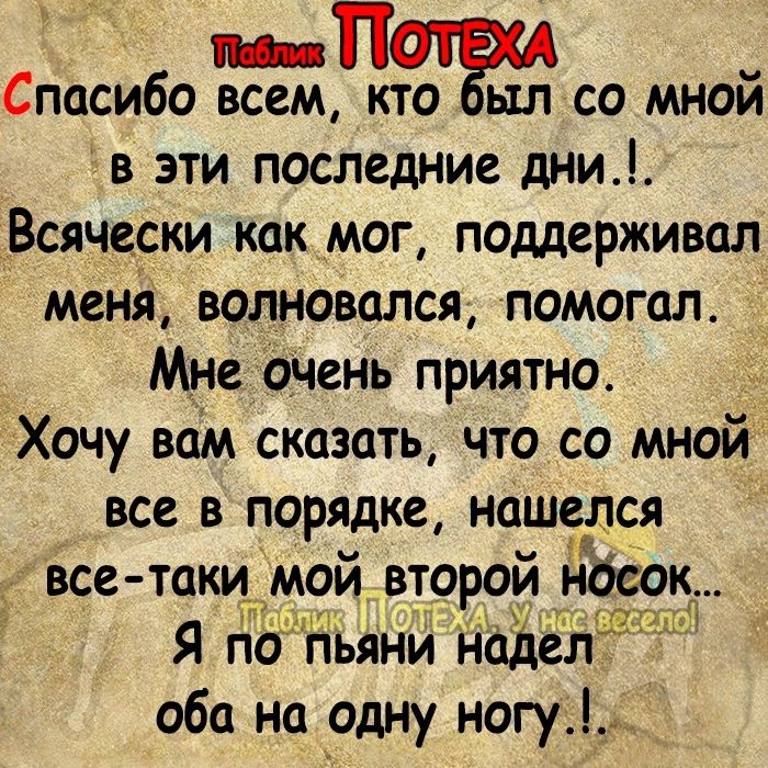 Спасибо всем кто Был со мной в эти последние дни Всячески как мог поддерживал меня волновался помогал Мне очень приятно Хочу вам сказать что со мной все в порядке нашелся все таки мой второй носок Я до пьяни падению обо на одну ногу