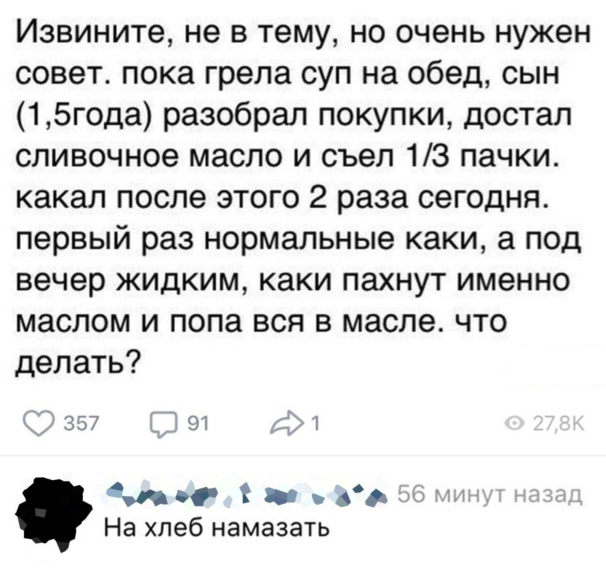 Извините не в тему но очень нужен совет пока грепа суп на обед сын 15года разобрал покупки достал сливочное масло и съел 13 пачки какал после этого 2 раза сегодня первый раз нормальные каки а под вечер жидким каки пахнут именно маслом и попа вся в масле что делать Мэг _ На хлеб намазать