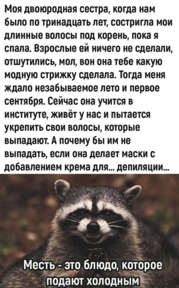 Моя двоюродная сестра когда нам было по тринадцать лет состригла мои длинные волосы под корень пока я спала Взрослые ей ничего не сделали отшутились мол вон она тебе какую модную стрижку сделала Тогда меня ждало незабываемое лето и первое сентября Сейчас она учится в институте живёт у нас и пытается укрепить свои волосы которые выпадают А почему бы им не выпадать если она делает маски с добавление