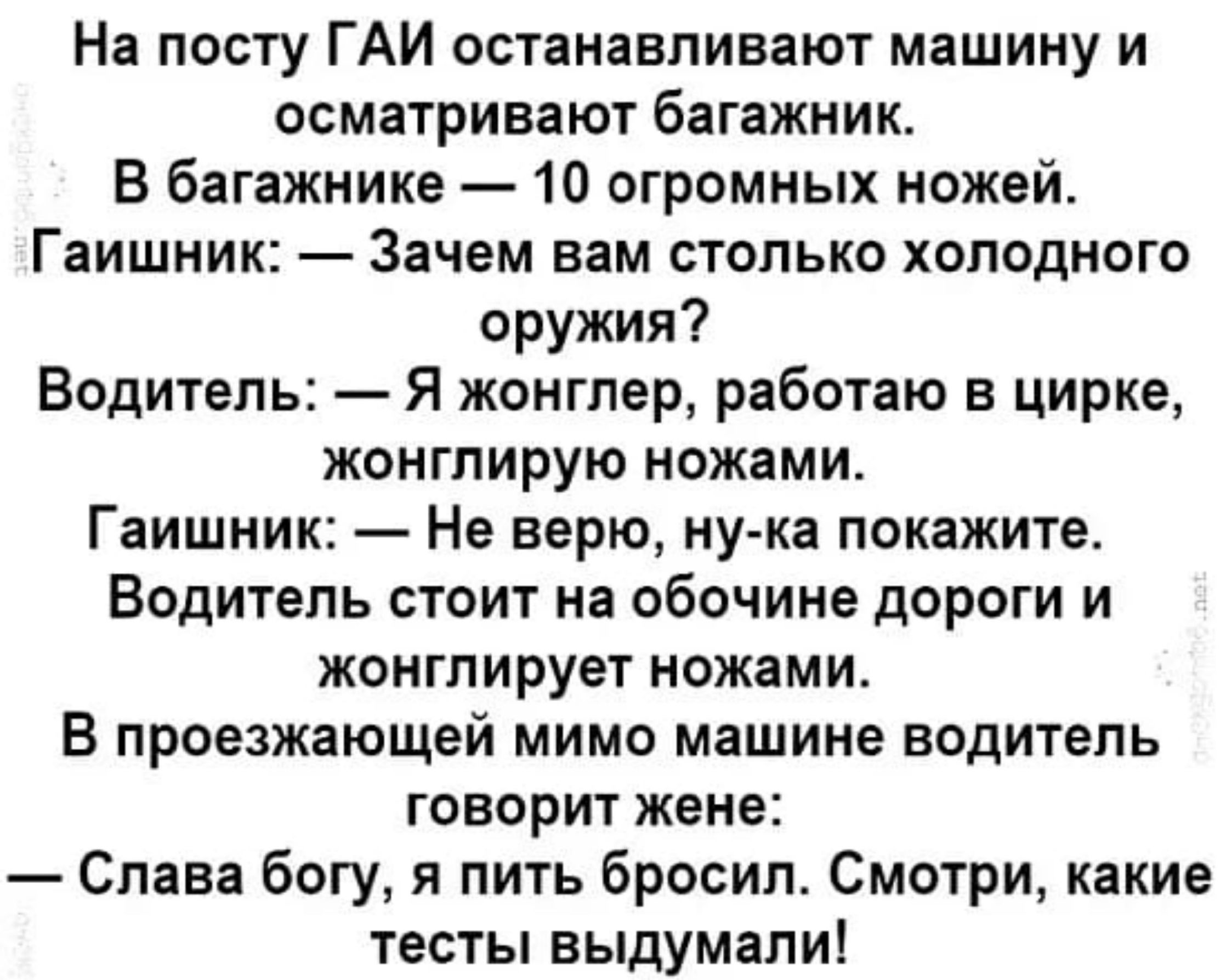 На посту ГАИ останавливают машину и осматривают багажник В багажнике 10 огромных ножей Гаишник Зачем вам столько холодного оружия Водитель Я жонгпер работаю в цирке жонглирую ножами Гаишник Не верю ну ка покажите Водитель стоит на обочине дороги и жонглирует ножами В проезжающей мимо машине водитель говорит жене Слава богу и пить бросил Смотри какие тесты выдумали