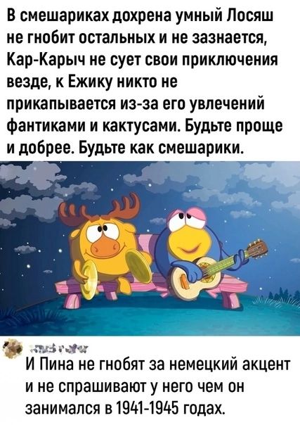 В смешариках дохрена умный Лосяш не гнобит остальных и не зазнается Кар Карыч не сует свои приключения везде к Ежику никто не прикапывается из за его увлечений фантиками и кактусами Будьте проще и добрее Будьте как смешарики ті _ И Пина не гнобят за немецкий акцент и не спрашивают у него чем он занимался в 191414915 годах