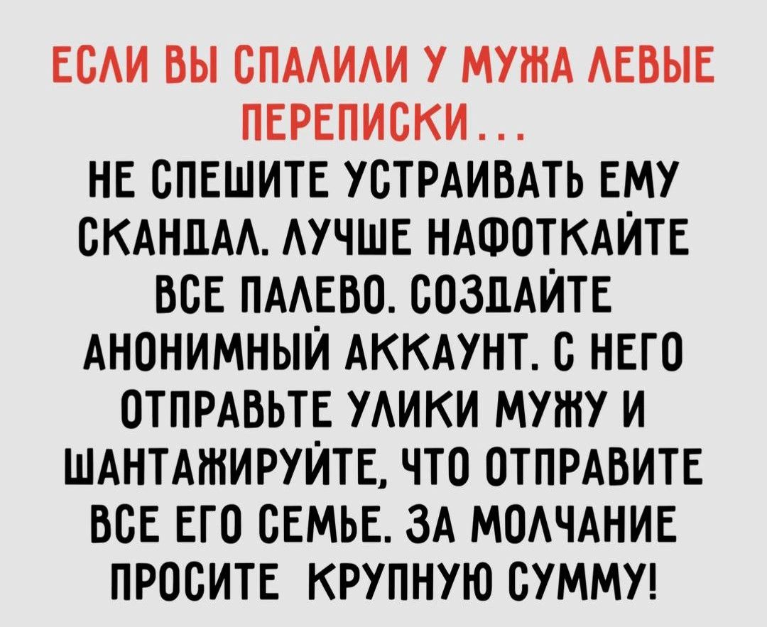 ЕСАИ ВЫ СПААИАИ У МУЖА АЕВЫЕ ПЕРЕПИСКИ НЕ СПЕШИТЕ УСТРАИВАТЬ ЕМУ СКАНПАА АУЧШЕ НАФПТКАЙТЕ ВСЕ ПААЕБП СОЗДАЙТЕ АНОНИМНЫЙ АККАУНТ 0 НЕГО ОТПРАБЬТЕ УАИКИ МУШУ И ШАНТАШИРУЙТЕ ЧТО ОТПРАВИТЕ ВСЕ ЕГО СЕМЬЕ ЗА МОАЧАНИЕ ПРООИТЕ КРУПНУЮ СУММУ