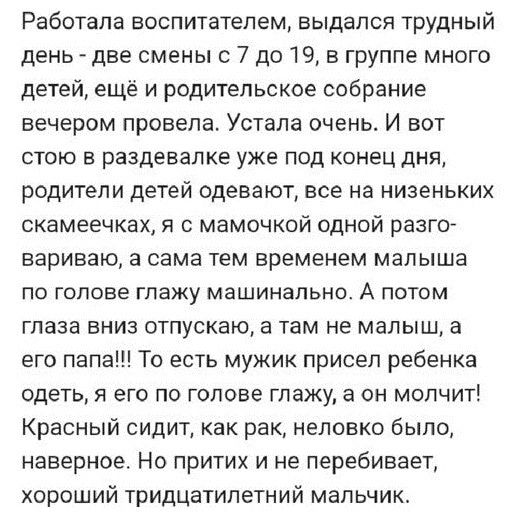 Работала воспитателем выдался трудный день две смены 7 до 19 в группе много детей ещё и родительское собрание вечером провела Устала очень И вот стою в раздевалке уже под конец дня родители детей одевают все на низеньких скамеечкех я мамочкой одной разго вариваю а сама тем временем малыша по голове глажу машинально А потом глаза вниз отпускаю а там не малыш а его папа То есть мужик присел ребенка 