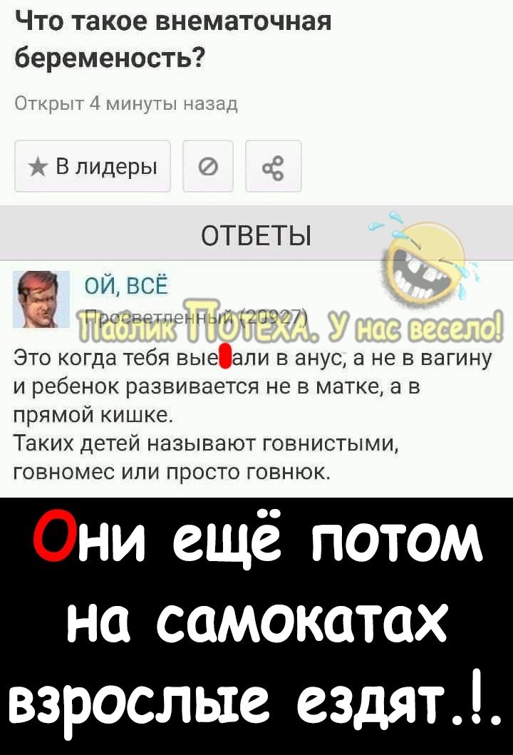 Что такое внематочная беременость В лидеры ОТВЕТЫ ои ВСЕ _ ги_п с ЭТО КОГДЗ тебя БЫС ЭПИ В ЭНУС а НЕ В ВЭГИНУ И ребенок РЗЗВИВЗЗТСЯ Не В матке а В прямой кишке Таких детеи называют говнистыми говномес или просто говнюк Они ещё потом на самокатах взрослые ездят