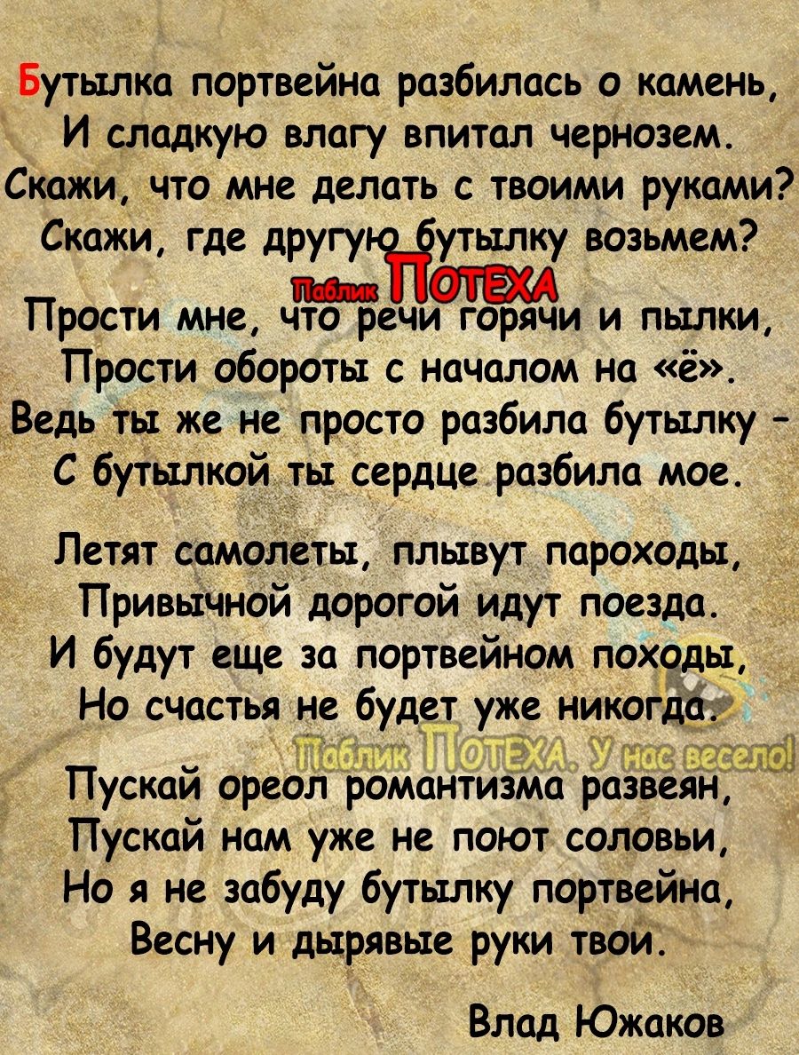 Бутылка портвейна разбилась о камень И сладкую влагу впитал чернозем Скажи что мне делать с твоими руками Скажиу где другу утылку возьмем пп ПРОСТИ МНВ ЧТО РЕЧИ ГОРЯЧИ И ПЫЛКИ Прости обороты с началом на ё_ Ведь ты же не просто разбила бутылку С бутылкой ты сердце разбила мое Пгтят самолеты плывут пароходы Привычной дорогой идут поезда И будут еще за портвейном походы Но счастья не будет уже никог