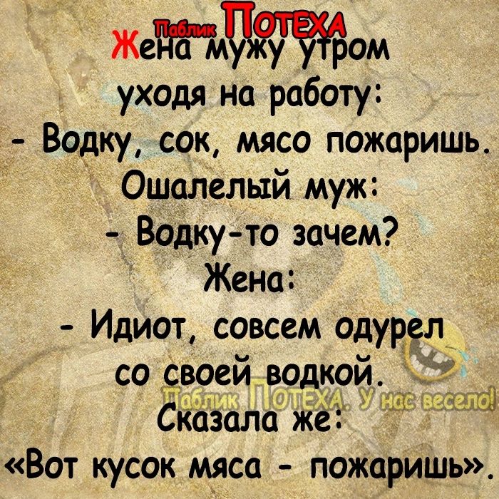 Жеом уходя на работу Водку сок мясо пожаришь Ошалелый муж водку то зачем Жена Идиот совсем одурёл со своей водкой Скозала жёЁ Вот кусок мяса пожарить