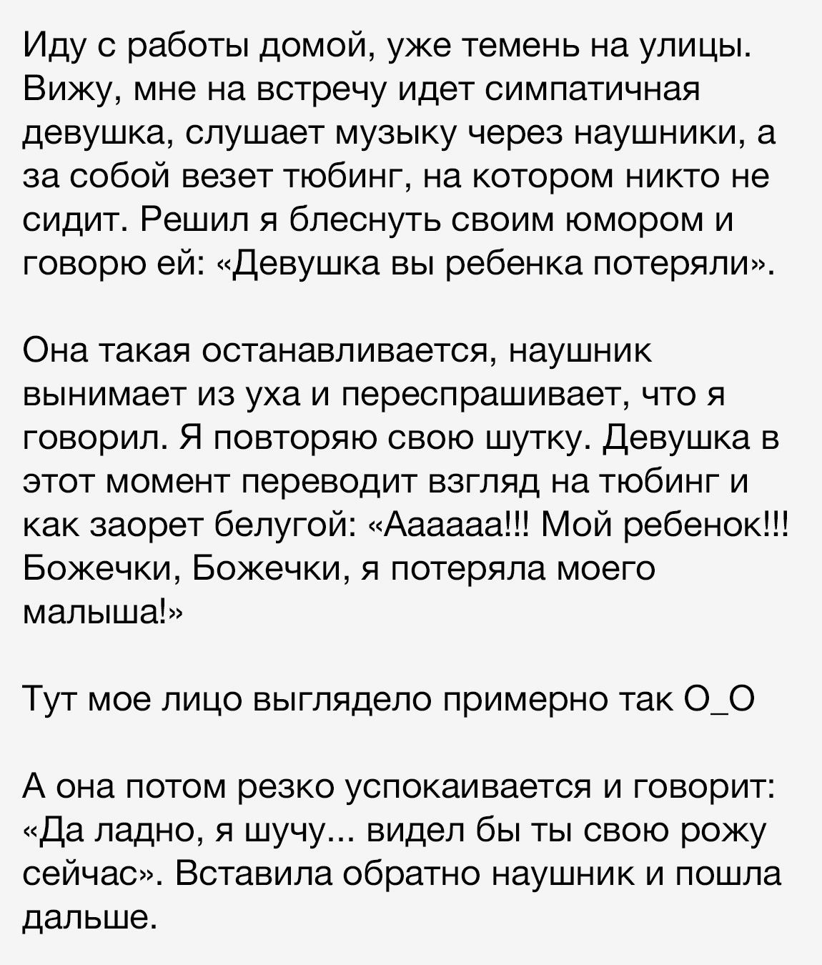 Иду с работы домой уже темень на улицы Вижу мне на встречу идет симпатичная девушка слушает музыку через наушники а за собой везет тюбинг на котором никто не сидит Решил я блеснуть своим юмором и говорю ей Девушка вы ребенка потеряли Она такая останавливается наушник вынимает из уха и переспрашивает что я говорил Я повторяю свою шутку Девушка в этот момент переводит взгляд на тюбинг и как заорет б