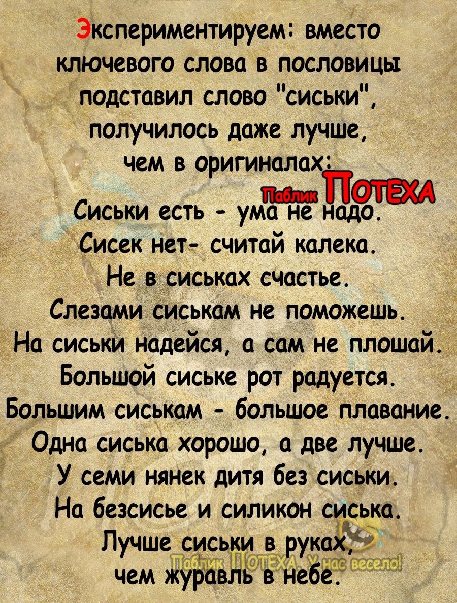 Экспериментируем вместо ключевого слова в пословицы подставил слово сиськи получилось даже лучше чем в оригиналах т Сиськи есть ума не адо Сисек нет считай калека Не в сиськах счастье Слезами сиськам не поможешь На сиськи надейся а сам не плащей Большой сиське рот радуется Большим сиськам большое плавание Одна сиська хорошо а две лучше У семи нянек дитя без сиськи На безсисье и силикон с ська Лучш