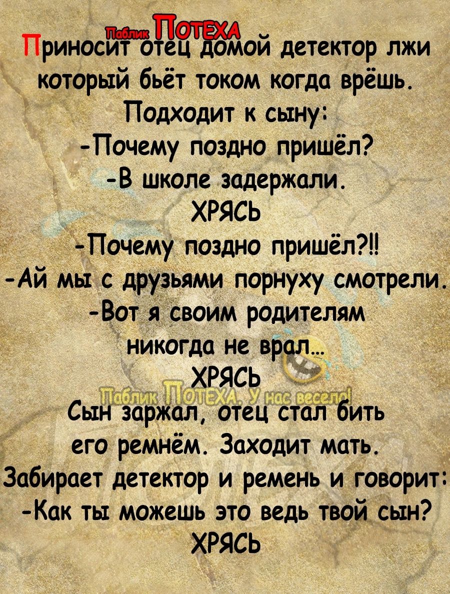 _ ПриноситЪНЕЁмой детектор лжи который бьёт током когда врёшь Подходит к сыну Почему поздно пришёл В школе задержили ХРЯСЬ еПочему поздно пришёл _ Ай мы с друзьями порнуху смотрели Вот я своим родителям никогда не вред ХРЯСЬ Сын заржал отец стал 6Ить его ремнём Заходит мать Забирает детектор и ремень и говорит Как ты можешь это ведь твой _сьън ХРЯСЬ