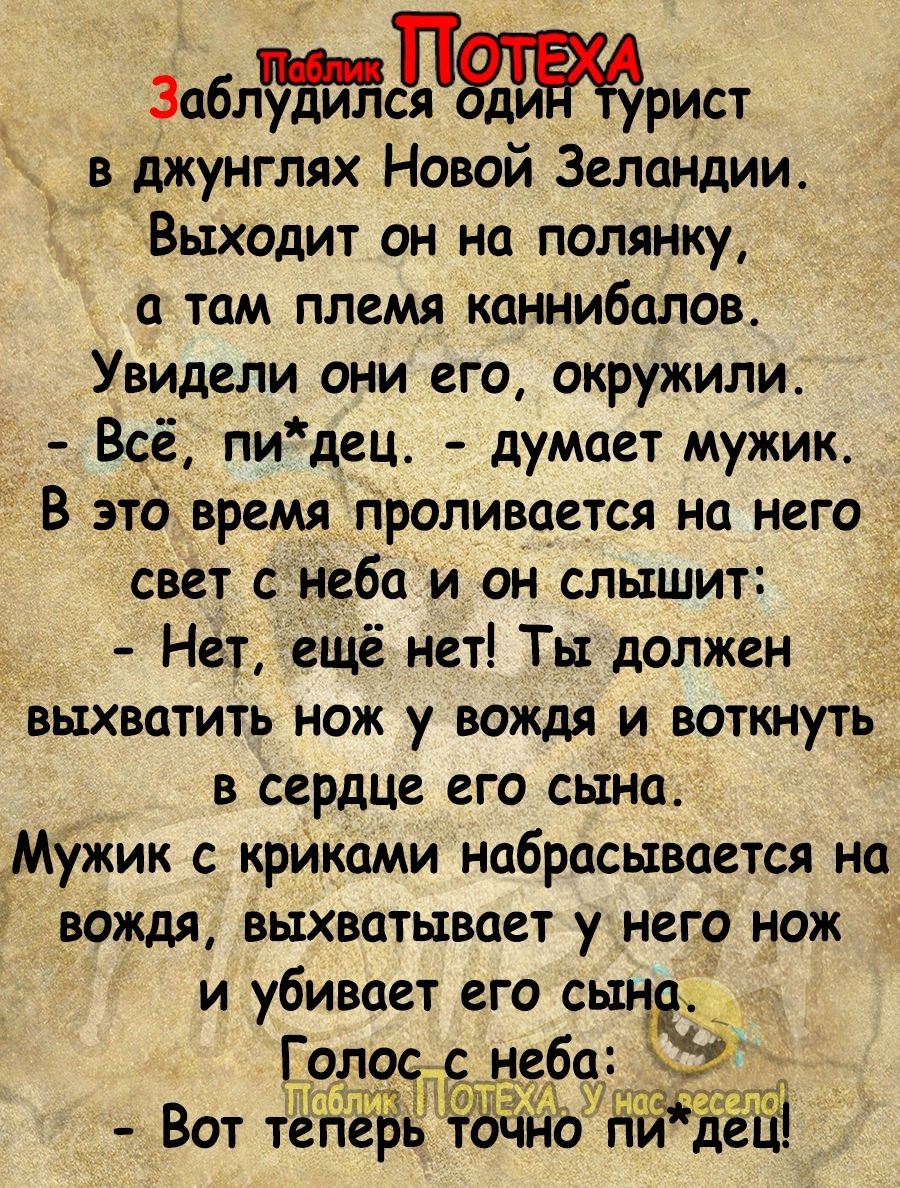 3аблся ди рист в джунглях Новой Зеландии Выходит он на полянку а там племя каннибалов Увидели они его окружили Всё пидец думоет мужик В это вРемя проливается на него свет сонеба и он слышит Нет ещё нет Ты должен выхватить нож у вождя и воткнуть в сердце его сына Мужик с крйками набрасывается на вождя выхватывает у него нож и убивает его с Голос ЁЁ неба ьтё Вот тЁЁЁБЁЛ ЮЁЁЕЁЁЁЁЁ