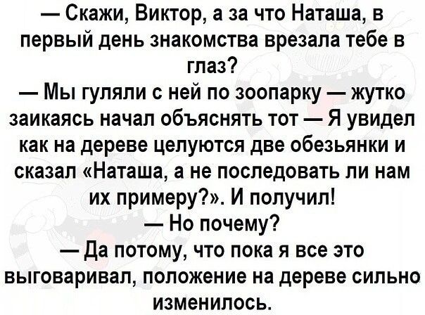 Скажи Виктор а за что Наташа в первый день знакомства врезана тебе в глаз Мы гуляли с ней по зоопарку жутко заикаясь начал объяснять тот Я увидел как на дереве целуются две обезьянки и сказал Наташа а не последовать ли нам их примеру И получил Но почему да потому что пока я все это выговаривал положение на дереве сильно изменилось