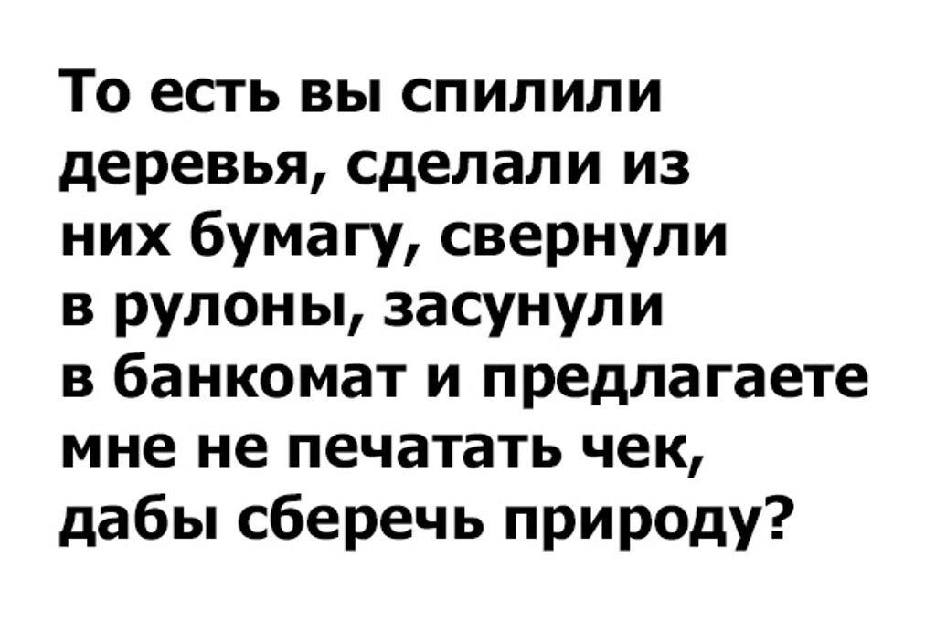 То есть вы спилили деревья сделали из них бумагу свернули в рулоны засунули в банкомат и предлагаете мне не печатать чек дабы сберечь природу