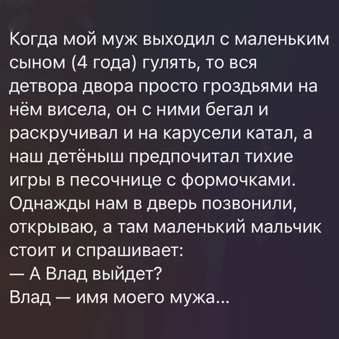 Когда мой муж выходил маленьким сыном 4 года гулять то вся детвора двора просто гроздьями на нём висела он с ними бегал и раскручивал и на карусели катал а наш детёныш предпочитал тихие игры в песочнице с формочками Однажды нам в дверь позвонили открываю а там маленький мальчик стоит и спрашивает А Влад выйдет Влад имя моего мужа