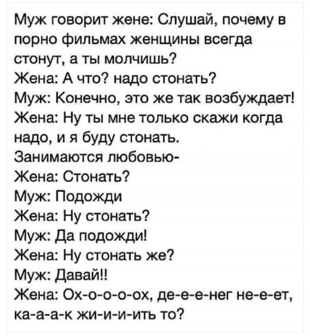 Муж говорит жене Слушай почему в порно фильмах женщины всегда стонут а ты молчишь Жена А что надо стонать Муж Конечно это же так возбуждает Жена Ну ты мне только скажи когда надо и я буду стонать Занимаются любовью Жена Стонать Муж Подожди Жена Ну стонать Муж да подожди Жена Ну стонать же Муж давай Жена Ох о ооох де е енег не е ет ка аак жи ии игь то