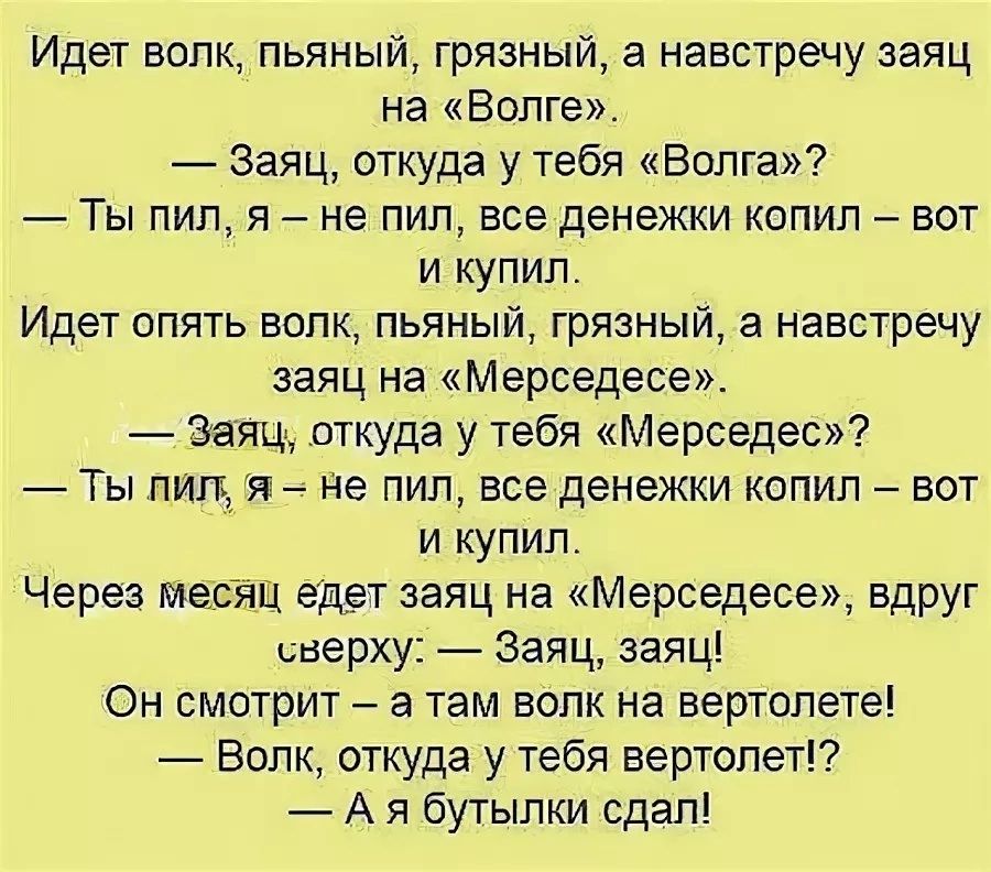 Идет вапк пьяный грязный а навстречу заяц на Волге Заяц откуда у тебя Волга _ Ты пил я 7 не пил все денежки попил вот и купил Идет опять волк пьяный грязный а навстречу заяц на Мерседесе Заяц откуда у тебя Мерседес Ты пил я не пил все денежки копип вот и купил Через месяц едет заяц на Мерседесе вдруг нерху Заяц заяц Он смотрит а там волк на вертолете Волк откуда у тебя вертолет А я бутылки сдал