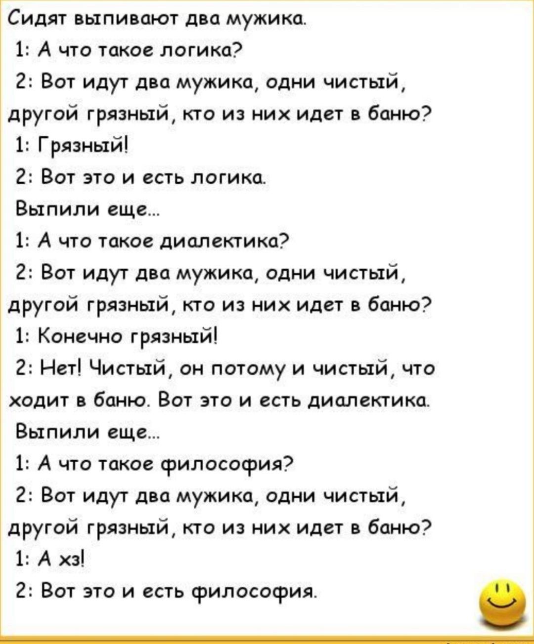 Сидят выпи мт двп мужика 1 А что такое логика 2 Вот идут дна мужика одни чистый другай грязный кт из ник или в баню 1 Грядиыйі 2 Вот это и есть логики Выпили еще 1 А что такое диалектике 2 Вот идут два мужика Одни чистый другой грязный кто из и идет 6пню7 1 Камино тряпиый 2 Нет Чистый он потаму и чистый что ходит баню Вот по и есть диалектика Выпили еще 1 А что такое философия 2 Вот идут дю мужика