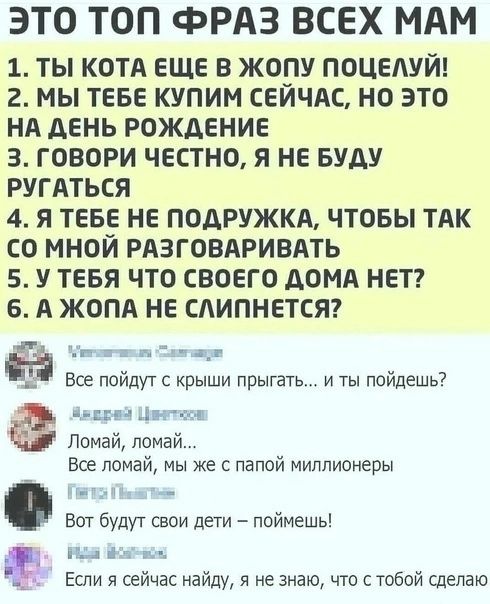 ЭТО ТОП ФРАЗ ВСЕХ МАМ 1 ТЫ КОТА ЕЩЕ В ЖОПУ ПОЦЕАУЙ 2 МЫ ТЕБЕ КУПИМ СЕИЧАС НО ЭТО НА ДЕНЬ РОЖДЕНИЕ З ГОВОРИ ЧЕСТНО Я НЕ БУАУ РУГАТЬСЯ 4 Я ТЕБЕ НЕ ПОДРУЖКА ЧТОБЫ ТАК СО МНОЙ РАЗГОВАРИВАТЬ 5 У ТЕБЯ ЧТО СВОЕГО АОМА НЕТ Б А ЖОПА НЕ САИПНЕТСЯ г г _ Все найдут с крыши прыгать и ты пойдешь тии Аль тм Ломай помай Все помай мы же с папой миллионеры ват будут свои дети поймешь пт Если и сейчас найду я не зна