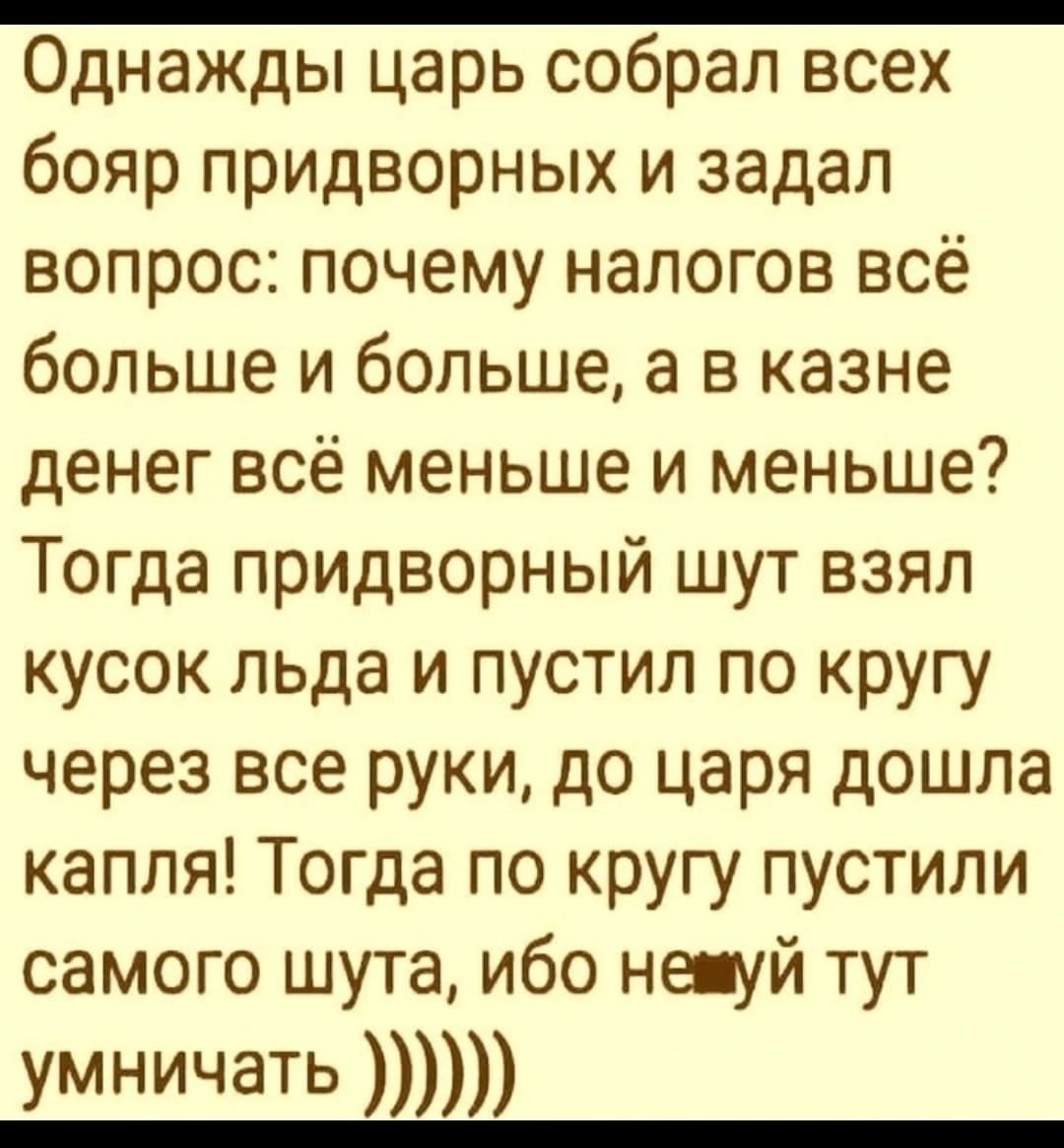 Однажды царь собрал всех бояр придворных и задал вопрос почему налогов всё больше и больше а в казне денег всё меньше и меньше Тогда придворный шут взял кусок льда и пустил по кругу через все руки до царя дошла капля Тогда по кругу пустили самого шута ибо не уй тут умничать