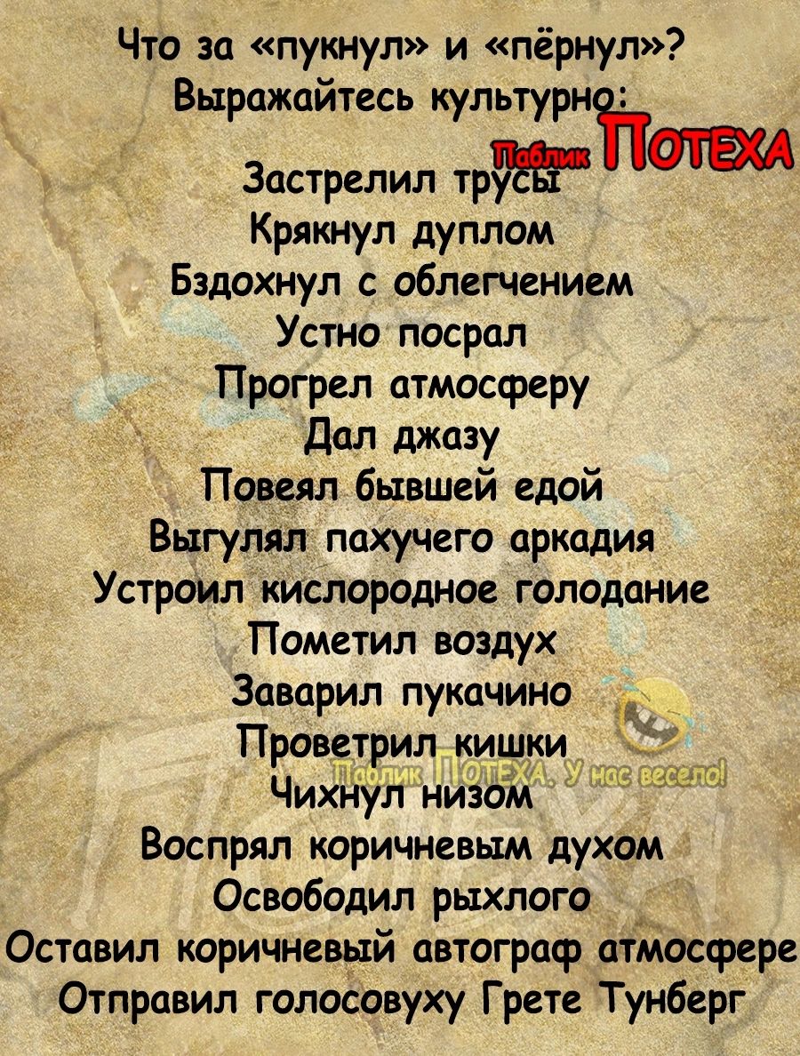 Что за пукнул и пёрнул Выражайтесь культурнітат Застрелил тр Крикнул дуплом Бздохнул облегчением Устно посрал Прогрел атмосферу дал джазу Повеял бывшей едой Выгулял пахучего аркадия Устроил кислородное голодание Пометил воздух Заварил пукачино Проветрил кишки Чихнул низом Воспрял коричневым духом Освободип рыхлого Оставил коричневый автограф атмосфере Отправил голосовуху Грете Тунберг