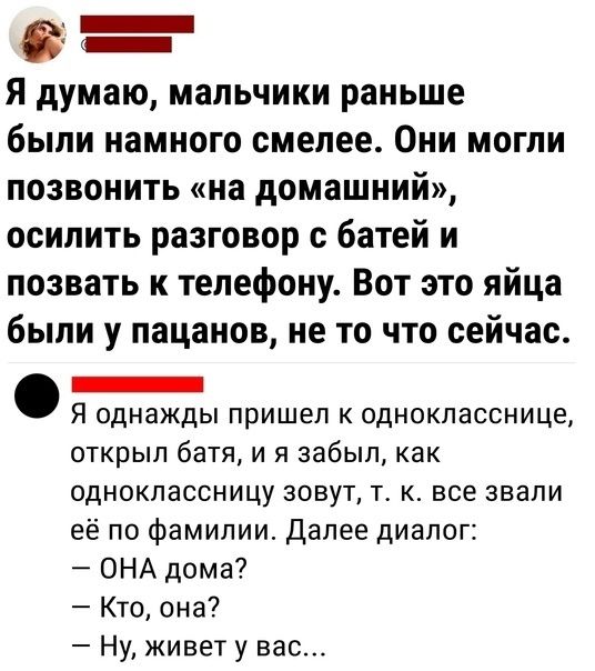 в _ Я думаю мальчики раньше были намного смелее Они могли позвонить на домашний осилить разговор с батей и позвать к телефону Вот это яйца были у пацанов не то что сейчас _ Я однажды пришел к однокласснице открыл батя и я забыл как одноклассницу зовут т к все звали её по фамилии Далее диалог ОНА дома Кто она Ну живет у вас