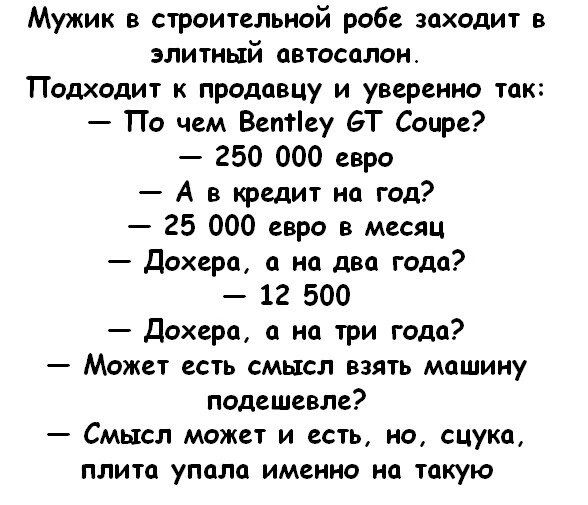 Мужик в строительной рабе заходит в элитный автосалон Пошодит к продавцу и уверенно так По чем Ветіеу БТ Сочи 250 000 евро А в юедит на год 25 000 евро в месяц дохера на два тдс 12 500 дохерп а на три года Может есть смысл взять машину подешевле Смысл может и есть но сцука плита упала именно по такую